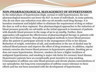 NON-PHARMACOLOGICAL MANAGEMENT OF HYPERTENSION
In the initial phase of hypertension (high, normal or mild hypertension), the non-
pharmacological measures can lower the B.P. in most of individuals. in some patients,
who do not show any reduction even after 04-06 months need drug therapy. it is
harmless treatment and helpful either to eliminate the requirement of drug or reduce
the dose as well as dose regiment. Non pharmacological approaches to the reduction of
blood pressure generally are advisable as the initial approach to treatment of patients
with diastolic blood pressure in the range of 90 to 95 mmHg. Further, these
approaches will augment the effectiveness of pharmacological therapy in patients with
higher level blood pressure. Non pharmacological methods to lower blood pressure
allow the patient to participate actively in the management of his or her disease.
Reduction of weight, restriction of salt, and moderation in the use of alcohol may be
reduced blood pressure and improve the effect of drug treatment. In addition, regular
isotonic exercise also lowers blood pressure in hypertensive patients. Smoking per se
does not cause hypertension. However, smokers do have a higher incidence of
malignant hypertension, and smoking is major risk factor for coronary heart disease.
Hypertensive patients have an exceptionally great incentive to stop smoking.
Consumption of caffeine can raise blood pressure and elevate plasma concentrations of
nor epinephrine, but long term consumption of caffeine causes tolerance to these
effects and has not been associated with the development of hypertension.
 