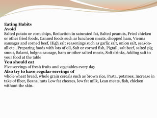 Eating Habits
Avoid
Salted potato or corn chips, Reduction in saturated fat, Salted peanuts, Fried chicken
or other fried foods, Canned foods such as luncheon meats, chopped ham, Vienna
sausages and corned beef, High salt seasonings such as garlic salt, onion salt, season-
all etc., Preparing foods with lots of oil, Salt or corned fish, Pigtail, salt beef, salted pig
snout, Salami, bolgna sausage, ham or other salted meats, Soft drinks, Adding salt to
your food at the table
You should eat
Five servings of fresh fruits and vegetables every day
Also try to have regular servings of
whole wheat bread, whole grain cereals such as brown rice, Pasta, potatoes, Increase in
take of fiber, Beans, nuts Low fat cheeses, low fat milk, Lean meats, fish, chicken
without the skin.
 
