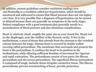 In addition, current guidelines consider consistent readings over
120/80mmHg as a condition called pre-hypertension, which should be
monitored and addressed to ensure that blood pressure does not rise higher
over time. It is very possible that a diagnosis of hypertension can be missed
or delayed because there are generally no symptoms in the early stages.
Patient compliance with a good treatment plan generally results in a
normalization of blood pressure and also minimizes complications.
Heart is relatively small, roughly the same size as your closed fist. Heart rest
on the diaphragm, near the midline of the thoracic cavity. It lies in the
mediastinum, a mass of tissue that extends from the sternum to the vertebral
column between the lungs. Human heart is covered by double walled
covering called pericardium. The membrane that surrounds and protects the
heart is the pericardium. It confines the heart to its position in the
mediastinum, while allowing sufficient freedom of movement for vigorous
and rapid contraction. The pericardiums consist of two parts; the fibrous
pericardium and the serous pericardium. The superficial fibrous pericardium
is composed of tough, inelastic dense irregular connective tissue. The fibrous
pericardiums prevent overstretching of heart, provide protection.
 