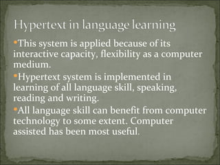 This system is applied because of its
interactive capacity, flexibility as a computer
medium.
Hypertext system is implemented in
learning of all language skill, speaking,
reading and writing.
All language skill can benefit from computer
technology to some extent. Computer
assisted has been most useful.
 