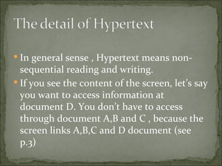  In general sense , Hypertext means non-
  sequential reading and writing.
 If you see the content of the screen, let’s say
  you want to access information at
  document D. You don’t have to access
  through document A,B and C , because the
  screen links A,B,C and D document (see
  p.3)
 