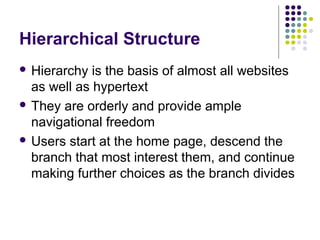 Hierarchical Structure
 Hierarchy  is the basis of almost all websites
  as well as hypertext
 They are orderly and provide ample
  navigational freedom
 Users start at the home page, descend the
  branch that most interest them, and continue
  making further choices as the branch divides
 