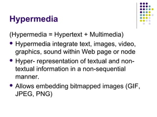 Hypermedia
(Hypermedia = Hypertext + Multimedia)
 Hypermedia integrate text, images, video,
  graphics, sound within Web page or node
 Hyper- representation of textual and non-
  textual information in a non-sequential
  manner.
 Allows embedding bitmapped images (GIF,
  JPEG, PNG)
 