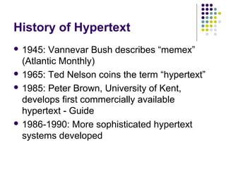 History of Hypertext
 1945:  Vannevar Bush describes “memex”
  (Atlantic Monthly)
 1965: Ted Nelson coins the term “hypertext”

 1985: Peter Brown, University of Kent,
  develops first commercially available
  hypertext - Guide
 1986-1990: More sophisticated hypertext
  systems developed
 