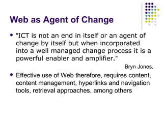 Web as Agent of Change
   "ICT is not an end in itself or an agent of
    change by itself but when incorporated
    into a well managed change process it is a
    powerful enabler and amplifier."
                                           Bryn Jones,
   Effective use of Web therefore, requires content,
    content management, hyperlinks and navigation
    tools, retrieval approaches, among others
 