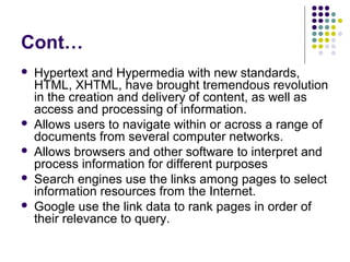 Cont…
   Hypertext and Hypermedia with new standards,
    HTML, XHTML, have brought tremendous revolution
    in the creation and delivery of content, as well as
    access and processing of information.
   Allows users to navigate within or across a range of
    documents from several computer networks.
   Allows browsers and other software to interpret and
    process information for different purposes
   Search engines use the links among pages to select
    information resources from the Internet.
   Google use the link data to rank pages in order of
    their relevance to query.
 