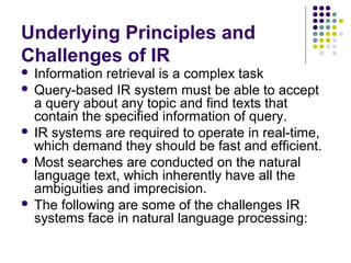 Underlying Principles and
Challenges of IR
 Information retrieval is a complex task
 Query-based IR system must be able to accept
  a query about any topic and find texts that
  contain the specified information of query.
 IR systems are required to operate in real-time,
  which demand they should be fast and efficient.
 Most searches are conducted on the natural
  language text, which inherently have all the
  ambiguities and imprecision.
 The following are some of the challenges IR
  systems face in natural language processing:
 