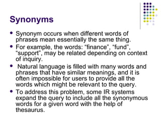 Synonyms
 Synonym occurs when different words of
  phrases mean essentially the same thing.
 For example, the words: “finance”, “fund”,
  “support”, may be related depending on context
  of inquiry.
 Natural language is filled with many words and
  phrases that have similar meanings, and it is
  often impossible for users to provide all the
  words which might be relevant to the query.
 To address this problem, some IR systems
  expand the query to include all the synonymous
  words for a given word with the help of
  thesaurus.
 