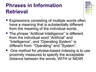 Phrases in Information
Retrieval
 Expressions consisting of multiple words often
  have a meaning that is substantially different
  from the meaning of the individual words.
 The phrase “Artificial Intelligence” is different
  from the individual word “Artificial” and
  “Intelligence”, and “Operating System” is
  different from: “Operating” and “System”.
 One method for phrase-based indexing is to use
  proximity measures to specify the acceptable
  distance between the words. WITH or NEAR
 