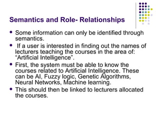 Semantics and Role- Relationships
 Some information can only be identified through
  semantics.
 If a user is interested in finding out the names of
  lecturers teaching the courses in the area of:
  “Artificial Intelligence”.
 First, the system must be able to know the
  courses related to Artificial Intelligence. These
  can be AI, Fuzzy logic, Genetic Algorithms,
  Neural Networks, Machine learning.
 This should then be linked to lecturers allocated
  the courses.
 