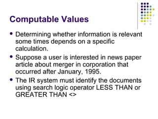 Computable Values
 Determining   whether information is relevant
  some times depends on a specific
  calculation.
 Suppose a user is interested in news paper
  article about merger in corporation that
  occurred after January, 1995.
 The IR system must identify the documents
  using search logic operator LESS THAN or
  GREATER THAN <>
 