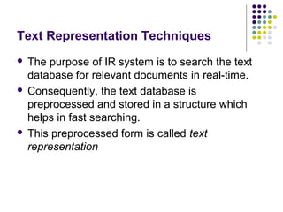 Text Representation Techniques
 The purpose of IR system is to search the text
  database for relevant documents in real-time.
 Consequently, the text database is
  preprocessed and stored in a structure which
  helps in fast searching.
 This preprocessed form is called text
  representation
 