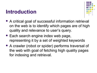 Introduction
 A critical goal of successful information retrieval
  on the web is to identify which pages are of high
  quality and relevance to user’s query.
 Each search engine index web page,
  representing it by a set of weighted keywords
 A crawler (robot or spider) performs traversal of
  the web with goal of fetching high quality pages
  for indexing and retrieval.
 
