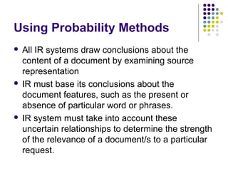 Using Probability Methods
 All IR systems draw conclusions about the
  content of a document by examining source
  representation
 IR must base its conclusions about the
  document features, such as the present or
  absence of particular word or phrases.
 IR system must take into account these
  uncertain relationships to determine the strength
  of the relevance of a document/s to a particular
  request.
 