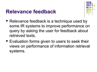 Relevance feedback
 Relevance   feedback is a technique used by
  some IR systems to improve performance on
  query by asking the user for feedback about
  retrieved texts.
 Evaluation forms given to users to seek their
  views on performance of information retrieval
  systems.
 
