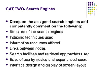 CAT TWO- Search Engines


 Compare the assigned search engines and
  competently comment on the following:
 Structure of the search engines

 Indexing techniques used

 Information resources offered

 Links between nodes

 Search facilities and retrieval approaches used

 Ease of use by novice and experienced users

 Interface design and display of screen layout
 