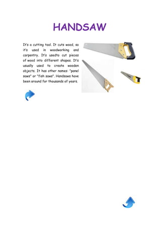 HANDSAW
It’s a cutting tool. It cuts wood, so
it’s

used

in

woodworking

and

carpentry. It’s usedto cut pieces
of wood into different shapes. It’s
usually

used

to

create

wooden

objects. It has other names: "panel
saws" or "fish saws". Handsaws have
been around for thousands of years.

 