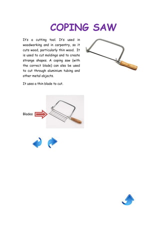 COPING SAW
It’s a cutting tool. It’s used in
woodworking and in carpentry, so it
cuts wood, particularly thin wood. It
is used to cut moldings and to create
strange shapes. A coping saw (with
the correct blade) can also be used
to cut through aluminium tubing and
other metal objects.
It uses a thin blade to cut.

Blades

 