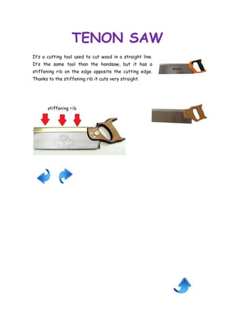 TENON SAW
It’s a cutting tool used to cut wood in a straight line.
It’s the same tool than the handsaw, but it has a
stiffening rib on the edge opposite the cutting edge.
Thanks to the stiffening rib it cuts very straight.

 