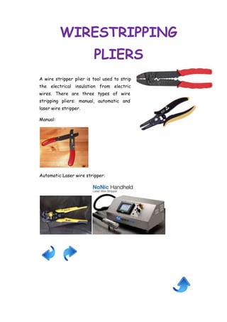 WIRESTRIPPING
PLIERS
A wire stripper plier is tool used to strip
the electrical insulation from electric
wires. There are three types of wire
stripping pliers: manual, automatic and
laser wire stripper.
Manual:

Automatic:Laser wire stripper:

 