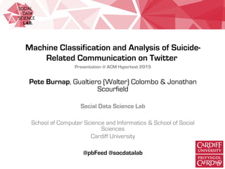 Machine Classification and Analysis of Suicide-
Related Communication on Twitter
Presentation @ ACM Hypertext 2015
Pete Burnap, Gualtiero (Walter) Colombo & Jonathan
Scourfield
Social Data Science Lab
School of Computer Science and Informatics & School of Social
Sciences
Cardiff University
@pbFeed @socdatalab
 