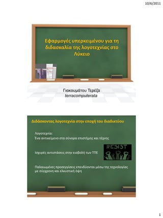 10/6/2011




           Εφαρμογές υπερκειμένου για τη
           διδασκαλία της λογοτεχνίας στο
                      Λύκειο




                      Γιακουμάτου Τερέζα
                       terracomputerata




•Διδάσκοντας λογοτεχνία στην εποχή του διαδικτύου

 •   Λογοτεχνία:
 •   Ένα αντικείμενο στα σύνορα επιστήμης και τέχνης


 •   Ισχυρές αντιστάσεις στην εισβολή των ΤΠΕ


 •   Παλαιωμένες προσεγγίσεις επενδύονται μέσω της τεχνολογίας
     με σύγχρονη και ελκυστική όψη




                                                                        1
 