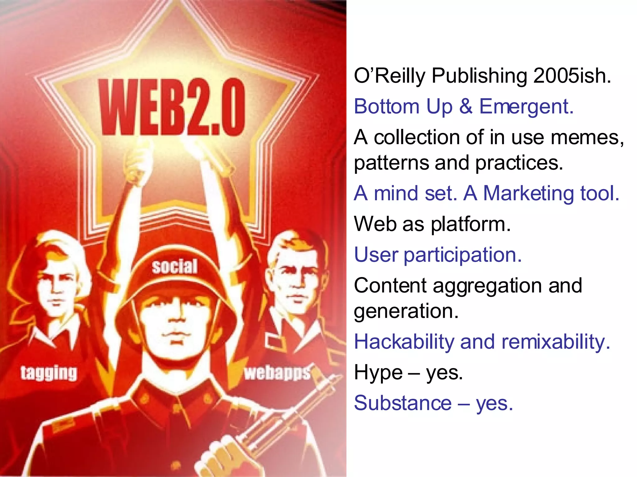 O’Reilly Publishing 2005ish. Bottom Up & Emergent. A collection of in use memes, patterns and practices. A mind set. A Marketing tool. Web as platform. User participation. Content aggregation and generation. Hackability and remixability. Hype – yes. Substance – yes. 