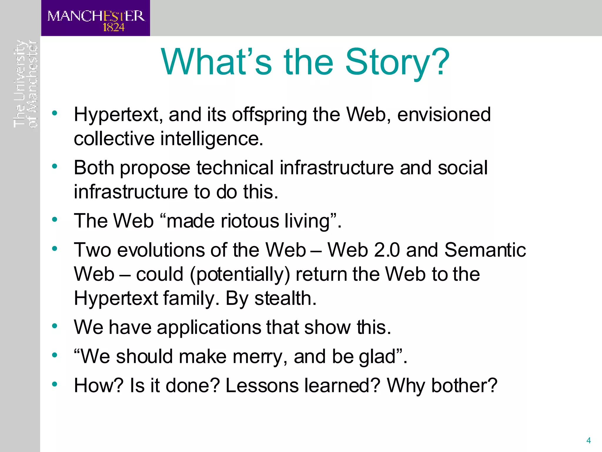 What’s the Story? Hypertext, and its offspring the Web, envisioned collective intelligence. Both propose technical infrastructure and social infrastructure to do this. The Web “made riotous living”. Two evolutions of the Web – Web 2.0 and Semantic Web – could (potentially) return the Web to the Hypertext family. By stealth. We have applications that show this. “ We should make merry, and be glad”. How? Is it done? Lessons learned? Why bother?  