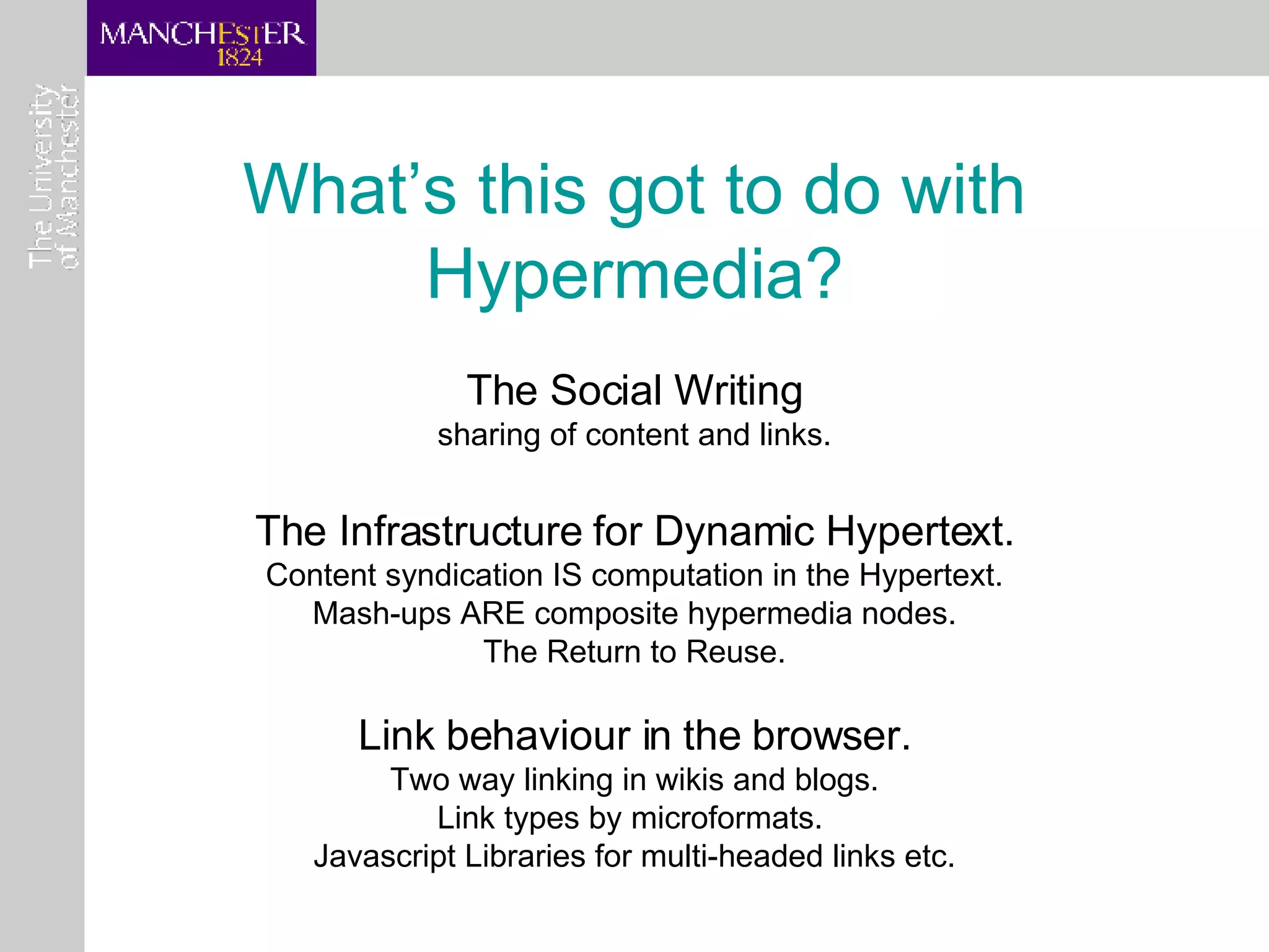 What’s this got to do with Hypermedia? The Social Writing sharing of content and links. The Infrastructure for Dynamic Hypertext. Content syndication IS computation in the Hypertext. Mash-ups ARE composite hypermedia nodes. The Return to Reuse. Link behaviour in the browser. Two way linking in wikis and blogs. Link types by microformats.  Javascript Libraries for multi-headed links etc. 