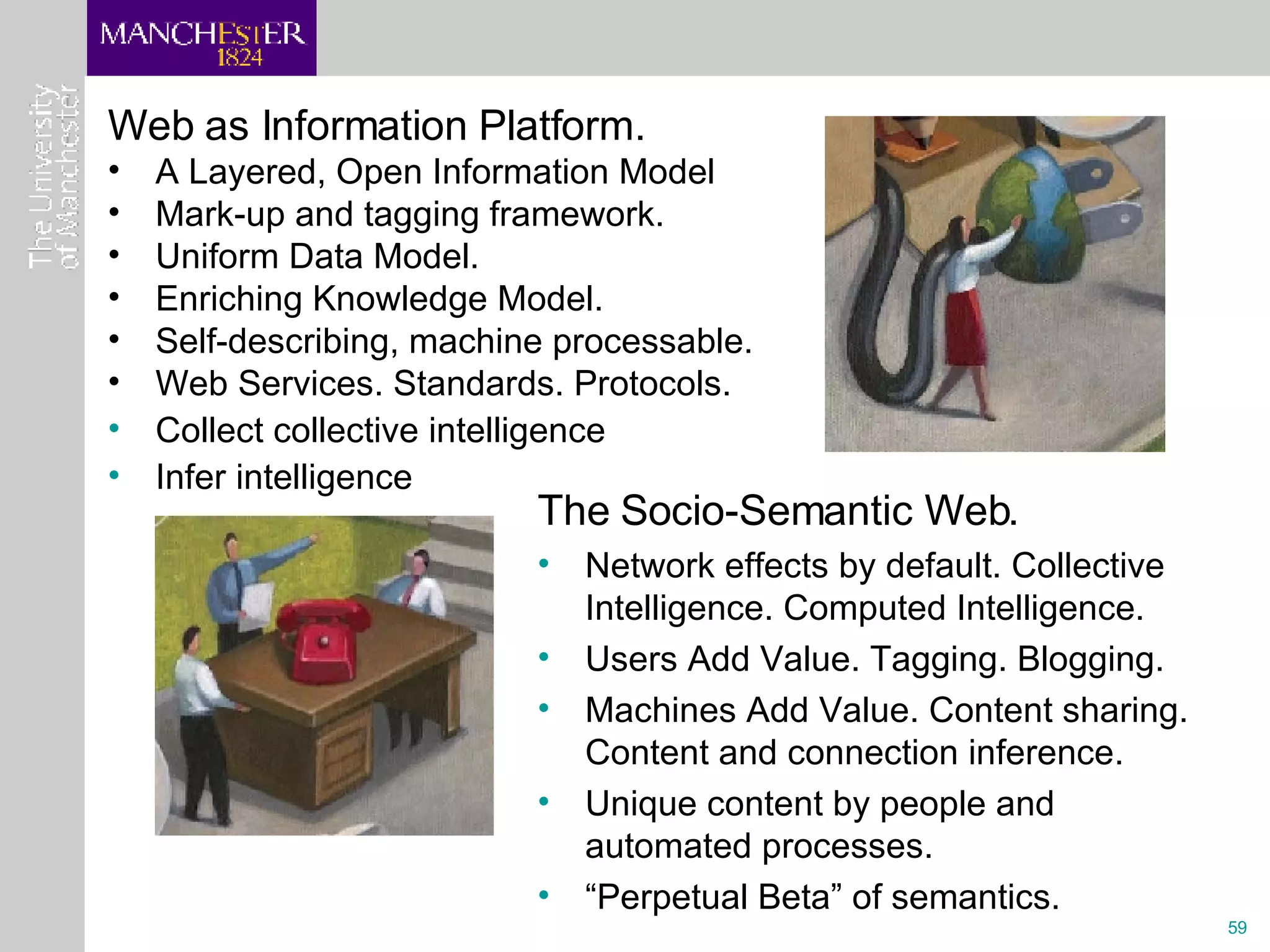 Web as Information Platform. A Layered, Open Information Model  Mark-up and tagging framework. Uniform Data Model. Enriching Knowledge Model. Self-describing, machine processable. Web Services. Standards. Protocols. Collect collective intelligence Infer intelligence The Socio-Semantic Web.  Network effects by default. Collective Intelligence. Computed Intelligence. Users Add Value. Tagging. Blogging.  Machines Add Value. Content sharing. Content and connection inference. Unique content by people and automated processes. “ Perpetual Beta” of semantics. 