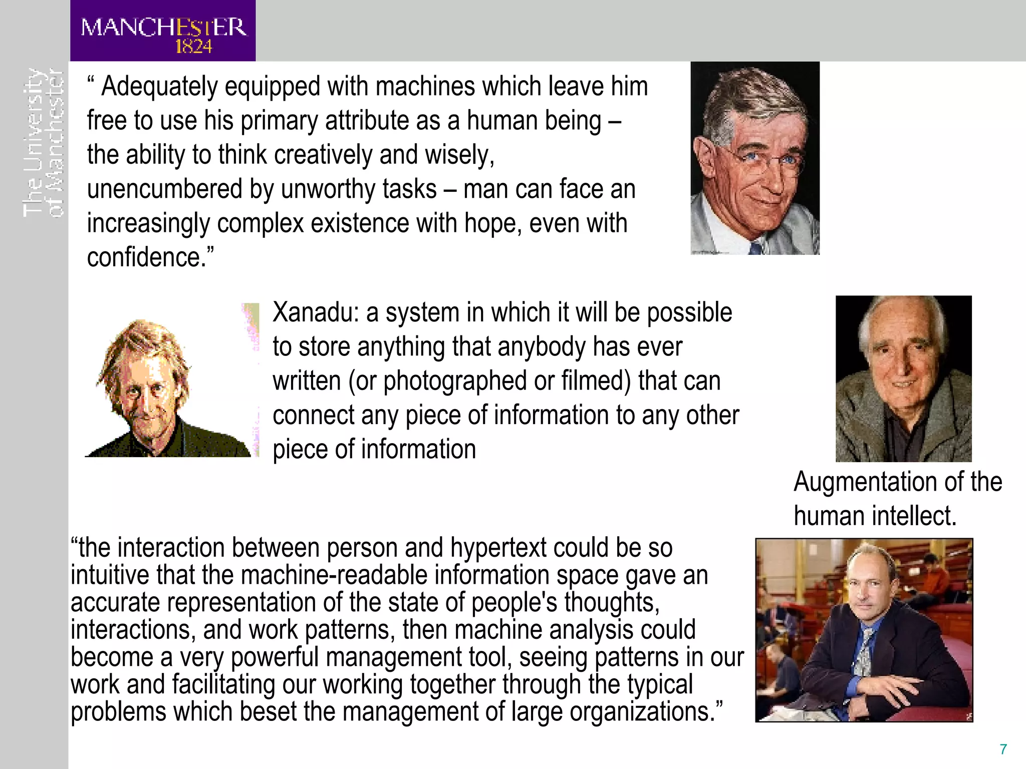 Xanadu: a system in which it will be possible to store anything that anybody has ever written (or photographed or filmed) that can connect any piece of information to any other piece of information Augmentation of the human intellect. “  Adequately equipped with machines which leave him free to use his primary attribute as a human being – the ability to think creatively and wisely, unencumbered by unworthy tasks – man can face an increasingly complex existence with hope, even with confidence.” “ the interaction between person and hypertext could be so intuitive that the machine-readable information space gave an accurate representation of the state of people's thoughts, interactions, and work patterns, then machine analysis could become a very powerful management tool, seeing patterns in our work and facilitating our working together through the typical problems which beset the management of large organizations.” 
