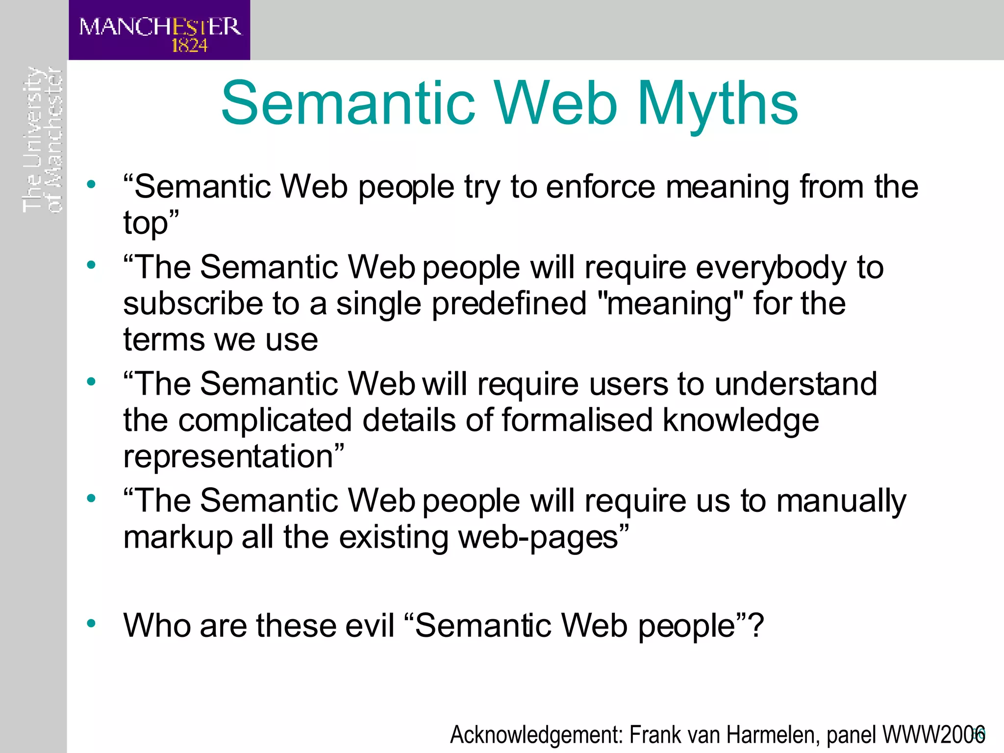 Semantic Web Myths “ Semantic Web people try to enforce meaning from the top” “ The Semantic Web people will require everybody to subscribe to a single predefined &quot;meaning&quot; for the terms we use “ The Semantic Web will require users to understand the complicated details of formalised knowledge representation” “ The Semantic Web people will require us to manually markup all the existing web-pages” Who are these evil “Semantic Web people”? Acknowledgement: Frank van Harmelen, panel WWW2006 