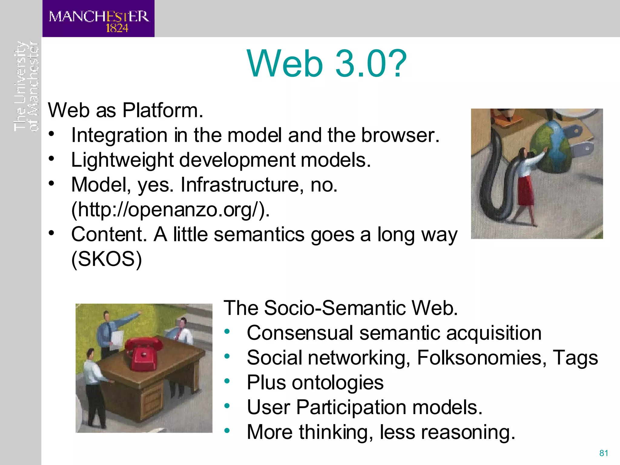 Web as Platform. Integration in the model and the browser. Lightweight development models. Model, yes. Infrastructure, no. (http://openanzo.org/). Content. A little semantics goes a long way (SKOS) Web 3.0? The Socio-Semantic Web.  Consensual semantic acquisition Social networking, Folksonomies, Tags Plus ontologies User Participation models. More thinking, less reasoning. 