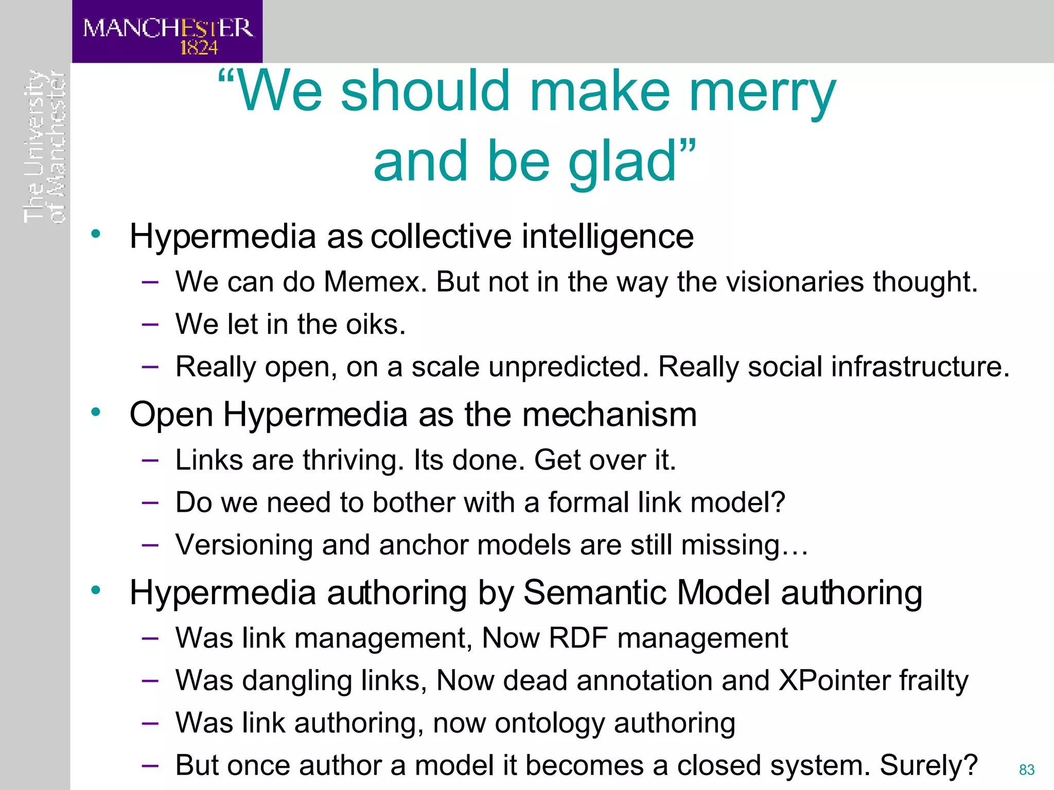 “ We should make merry  and be glad” Hypermedia as collective intelligence  We can do Memex. But not in the way the visionaries thought. We let in the oiks. Really open, on a scale unpredicted. Really social infrastructure. Open Hypermedia as the mechanism Links are thriving. Its done. Get over it. Do we need to bother with a formal link model? Versioning and anchor models are still missing… Hypermedia authoring by Semantic Model authoring Was link management, Now RDF management Was dangling links, Now dead annotation and XPointer frailty Was link authoring, now ontology authoring But once author a model it becomes a closed system. Surely? 