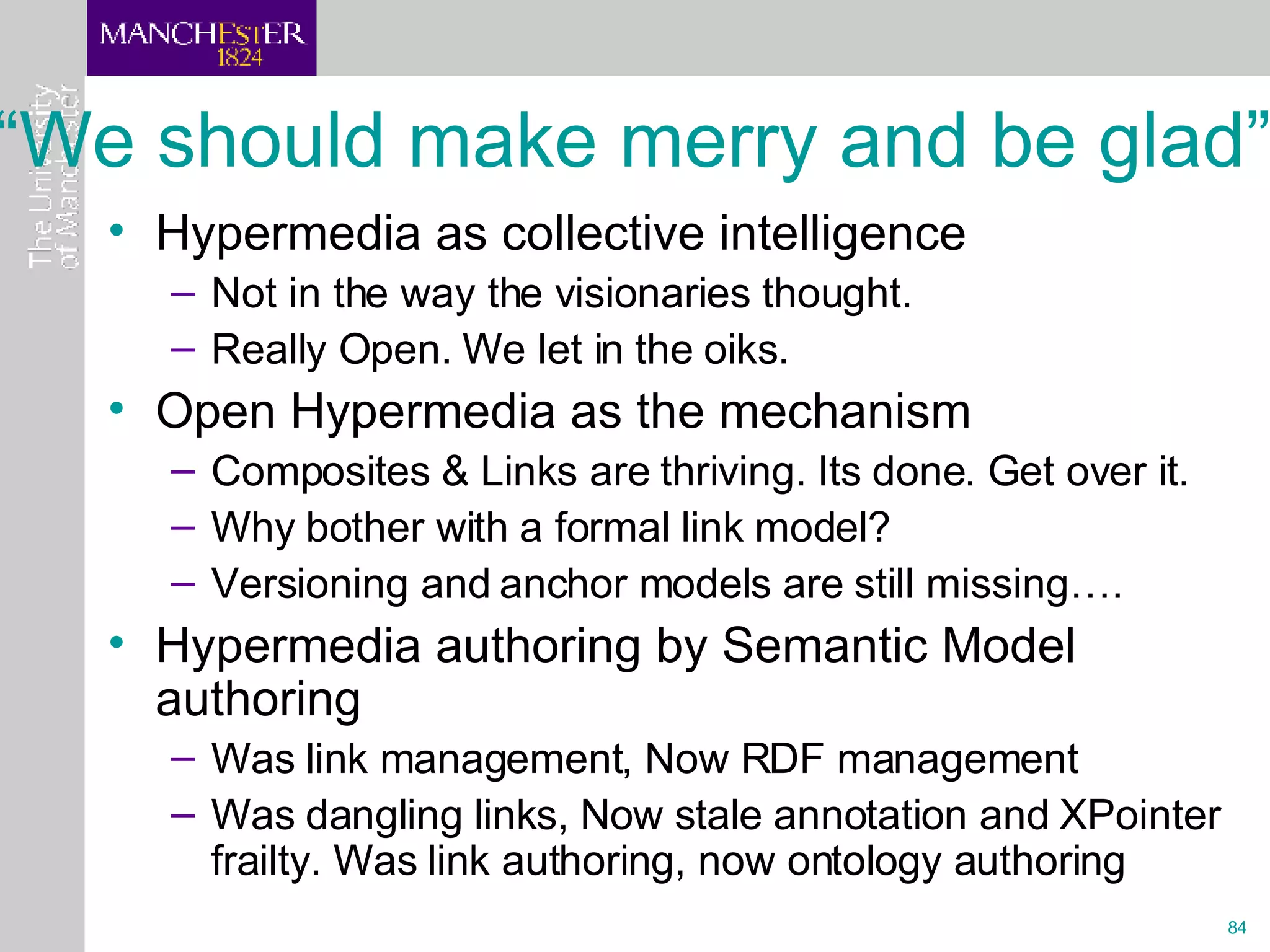 “We should make merry and be glad” Hypermedia as collective intelligence  Not in the way the visionaries thought. Really Open. We let in the oiks. Open Hypermedia as the mechanism Composites & Links are thriving. Its done. Get over it. Why bother with a formal link model?  Versioning and anchor models are still missing…. Hypermedia authoring by Semantic Model authoring Was link management, Now RDF management Was dangling links, Now stale annotation and XPointer frailty. Was link authoring, now ontology authoring 