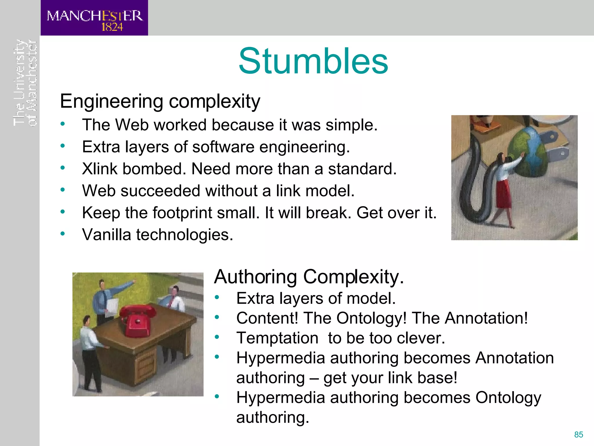 Engineering complexity The Web worked because it was simple. Extra layers of software engineering. Xlink bombed. Need more than a standard. Web succeeded without a link model. Keep the footprint small. It will break. Get over it. Vanilla technologies.  Stumbles Authoring Complexity.  Extra layers of model.  Content! The Ontology! The Annotation! Temptation  to be too clever. Hypermedia authoring becomes Annotation authoring – get your link base! Hypermedia authoring becomes Ontology authoring. 