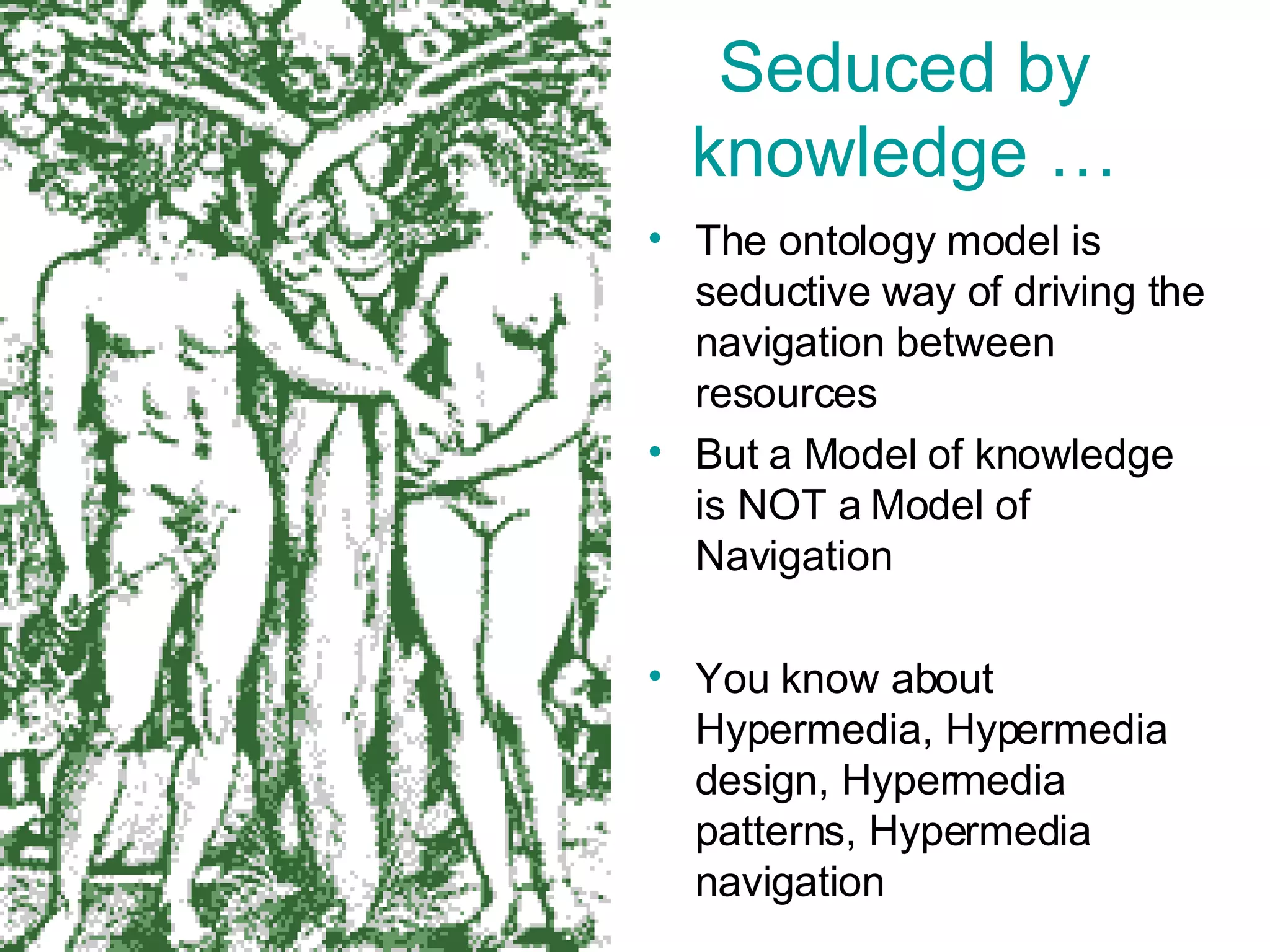 Seduced by knowledge … The ontology model is seductive way of driving the navigation between resources But a Model of knowledge is NOT a Model of Navigation You know about Hypermedia, Hypermedia design, Hypermedia patterns, Hypermedia navigation 