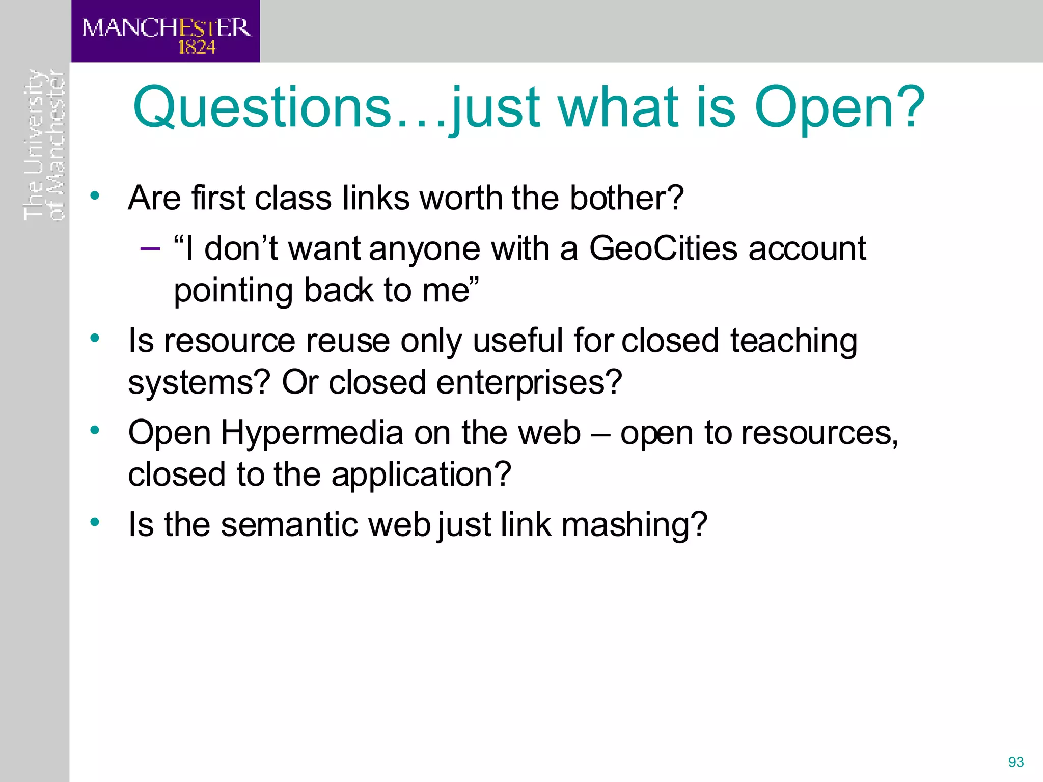 Questions…just what is Open? Are first class links worth the bother? “ I don’t want anyone with a GeoCities account pointing back to me” Is resource reuse only useful for closed teaching systems? Or closed enterprises? Open Hypermedia on the web – open to resources, closed to the application? Is the semantic web just link mashing? 