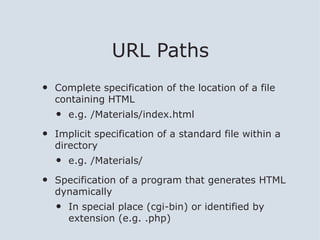URL Paths
•   Complete specification of the location of a file
    containing HTML
    •   e.g. /Materials/index.html

•   Implicit specification of a standard file within a
    directory
    •   e.g. /Materials/

•   Specification of a program that generates HTML
    dynamically
    •   In special place (cgi-bin) or identified by
        extension (e.g. .php)
 