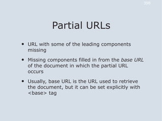 398




              Partial URLs
•   URL with some of the leading components
    missing

•   Missing components filled in from the base URL
    of the document in which the partial URL
    occurs

•   Usually, base URL is the URL used to retrieve
    the document, but it can be set explicitly with
    <base> tag
 