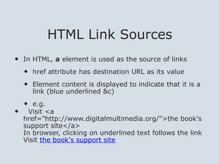 HTML Link Sources
•   In HTML, a element is used as the source of links

    •   href attribute has destination URL as its value

    •   Element content is displayed to indicate that it is a
        link (blue underlined &c)

    •  e.g.
•     Visit <a
    href="http://www.digitalmultimedia.org/">the book's
    support site</a>
    In browser, clicking on underlined text follows the link
    Visit the book's support site
 