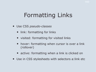 400




          Formatting Links
•   Use CSS pseudo-classes

    •   link: formatting for links

    •   visited: formatting for visited links

    •   hover: formatting when cursor is over a link
        (rollover)

    •   active: formatting when a link is clicked on

•   Use in CSS stylesheets with selectors a:link etc
 