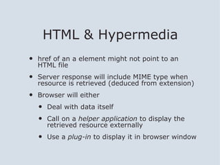 HTML & Hypermedia
•   href of an a element might not point to an
    HTML file
•   Server response will include MIME type when
    resource is retrieved (deduced from extension)
•   Browser will either
    •   Deal with data itself
    •   Call on a helper application to display the
        retrieved resource externally
    •   Use a plug-in to display it in browser window
 