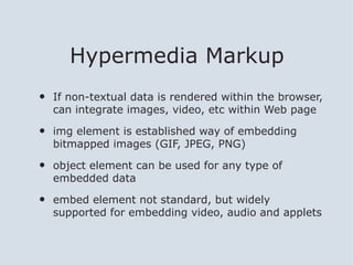 Hypermedia Markup
•   If non-textual data is rendered within the browser,
    can integrate images, video, etc within Web page

•   img element is established way of embedding
    bitmapped images (GIF, JPEG, PNG)

•   object element can be used for any type of
    embedded data

•   embed element not standard, but widely
    supported for embedding video, audio and applets
 