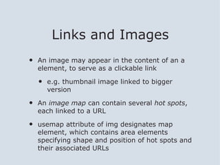 Links and Images
•   An image may appear in the content of an a
    element, to serve as a clickable link

    •   e.g. thumbnail image linked to bigger
        version

•   An image map can contain several hot spots,
    each linked to a URL

•   usemap attribute of img designates map
    element, which contains area elements
    specifying shape and position of hot spots and
    their associated URLs
 