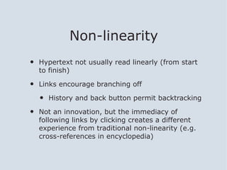 Non-linearity
•   Hypertext not usually read linearly (from start
    to finish)

•   Links encourage branching off

    •   History and back button permit backtracking

•   Not an innovation, but the immediacy of
    following links by clicking creates a different
    experience from traditional non-linearity (e.g.
    cross-references in encyclopedia)
 