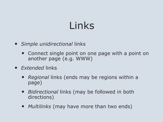Links
•   Simple unidirectional links

    •   Connect single point on one page with a point on
        another page (e.g. WWW)

•   Extended links

    •   Regional links (ends may be regions within a
        page)

    •   Bidirectional links (may be followed in both
        directions)

    •   Multilinks (may have more than two ends)
 