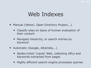 392–393




                Web Indexes
•   Manual (Yahoo!, Open Directory Project,…)

    •   Classify sites on basis of human evaluation of
        their content

    •   Navigate hierarchy, or search entries by
        keyword

•   Automatic (Google, AltaVista,…)

    •   Spider/robot 'crawls' Web, collecting URLs and
        keywords extracted from pages

    •   Highly efficient search engine processes queries
 