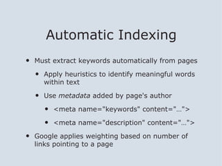 Automatic Indexing
•   Must extract keywords automatically from pages

    •   Apply heuristics to identify meaningful words
        within text

    •   Use metadata added by page's author

        •   <meta name="keywords" content="…">

        •   <meta name="description" content="…">

•   Google applies weighting based on number of
    links pointing to a page
 