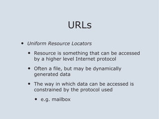 URLs
•   Uniform Resource Locators

    •   Resource is something that can be accessed
        by a higher level Internet protocol

    •   Often a file, but may be dynamically
        generated data

    •   The way in which data can be accessed is
        constrained by the protocol used

        •   e.g. mailbox
 